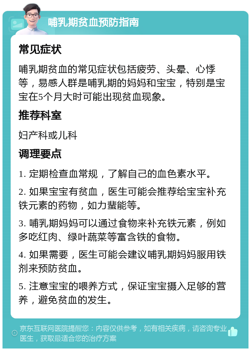 哺乳期贫血预防指南 常见症状 哺乳期贫血的常见症状包括疲劳、头晕、心悸等，易感人群是哺乳期的妈妈和宝宝，特别是宝宝在5个月大时可能出现贫血现象。 推荐科室 妇产科或儿科 调理要点 1. 定期检查血常规，了解自己的血色素水平。 2. 如果宝宝有贫血，医生可能会推荐给宝宝补充铁元素的药物，如力蜚能等。 3. 哺乳期妈妈可以通过食物来补充铁元素，例如多吃红肉、绿叶蔬菜等富含铁的食物。 4. 如果需要，医生可能会建议哺乳期妈妈服用铁剂来预防贫血。 5. 注意宝宝的喂养方式，保证宝宝摄入足够的营养，避免贫血的发生。