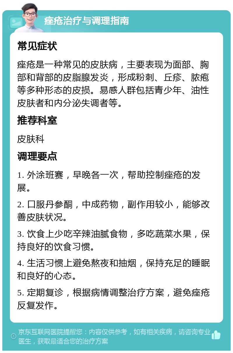 痤疮治疗与调理指南 常见症状 痤疮是一种常见的皮肤病，主要表现为面部、胸部和背部的皮脂腺发炎，形成粉刺、丘疹、脓疱等多种形态的皮损。易感人群包括青少年、油性皮肤者和内分泌失调者等。 推荐科室 皮肤科 调理要点 1. 外涂班赛，早晚各一次，帮助控制痤疮的发展。 2. 口服丹参酮，中成药物，副作用较小，能够改善皮肤状况。 3. 饮食上少吃辛辣油腻食物，多吃蔬菜水果，保持良好的饮食习惯。 4. 生活习惯上避免熬夜和抽烟，保持充足的睡眠和良好的心态。 5. 定期复诊，根据病情调整治疗方案，避免痤疮反复发作。