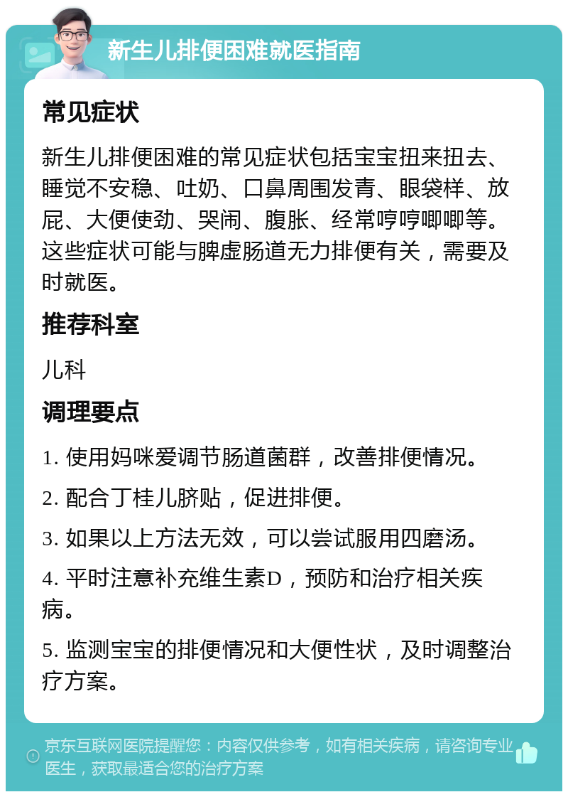 新生儿排便困难就医指南 常见症状 新生儿排便困难的常见症状包括宝宝扭来扭去、睡觉不安稳、吐奶、口鼻周围发青、眼袋样、放屁、大便使劲、哭闹、腹胀、经常哼哼唧唧等。这些症状可能与脾虚肠道无力排便有关，需要及时就医。 推荐科室 儿科 调理要点 1. 使用妈咪爱调节肠道菌群，改善排便情况。 2. 配合丁桂儿脐贴，促进排便。 3. 如果以上方法无效，可以尝试服用四磨汤。 4. 平时注意补充维生素D，预防和治疗相关疾病。 5. 监测宝宝的排便情况和大便性状，及时调整治疗方案。