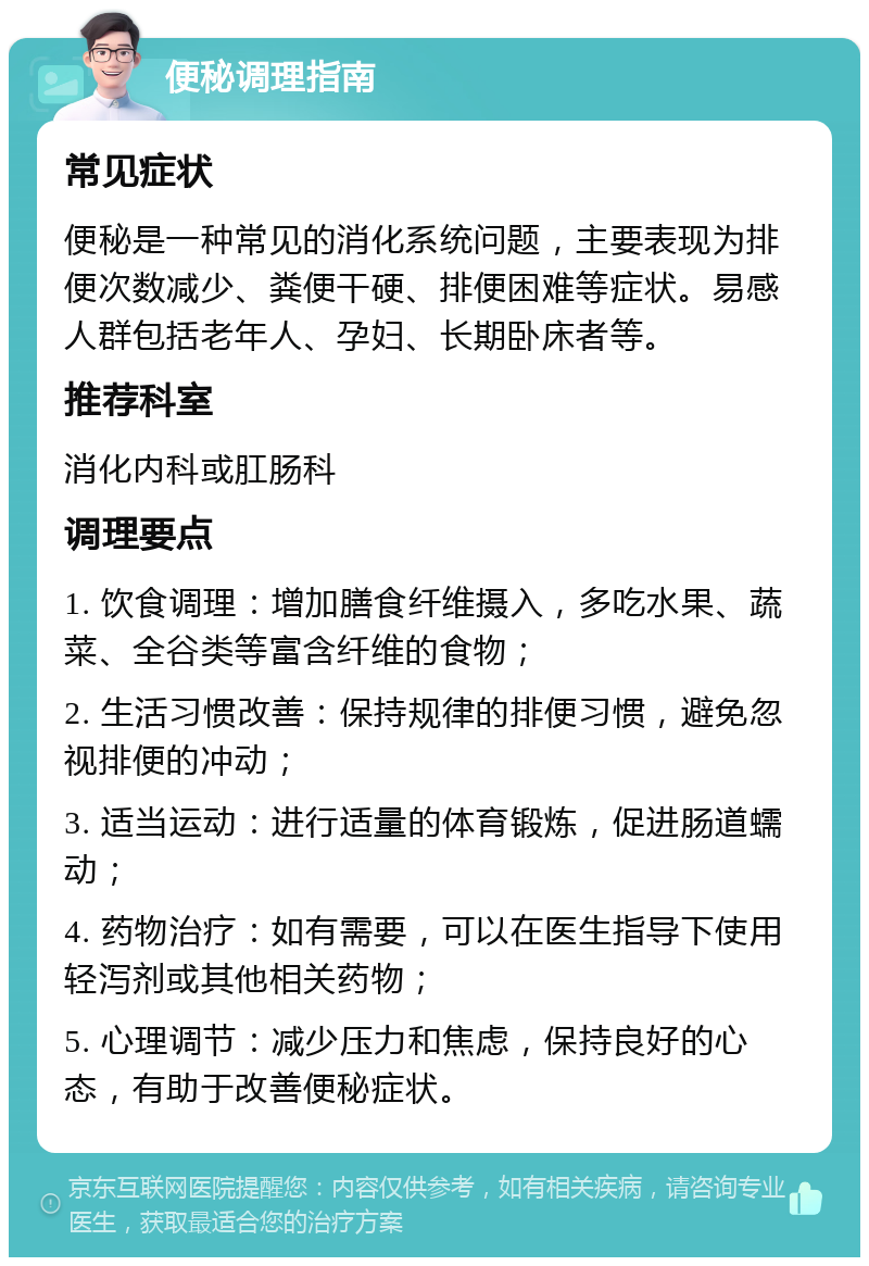 便秘调理指南 常见症状 便秘是一种常见的消化系统问题，主要表现为排便次数减少、粪便干硬、排便困难等症状。易感人群包括老年人、孕妇、长期卧床者等。 推荐科室 消化内科或肛肠科 调理要点 1. 饮食调理：增加膳食纤维摄入，多吃水果、蔬菜、全谷类等富含纤维的食物； 2. 生活习惯改善：保持规律的排便习惯，避免忽视排便的冲动； 3. 适当运动：进行适量的体育锻炼，促进肠道蠕动； 4. 药物治疗：如有需要，可以在医生指导下使用轻泻剂或其他相关药物； 5. 心理调节：减少压力和焦虑，保持良好的心态，有助于改善便秘症状。