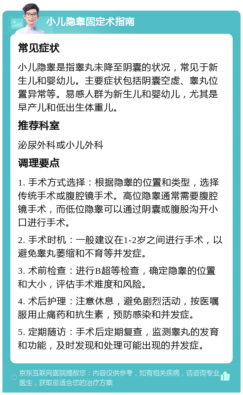 小儿隐睾固定术指南 常见症状 小儿隐睾是指睾丸未降至阴囊的状况，常见于新生儿和婴幼儿。主要症状包括阴囊空虚、睾丸位置异常等。易感人群为新生儿和婴幼儿，尤其是早产儿和低出生体重儿。 推荐科室 泌尿外科或小儿外科 调理要点 1. 手术方式选择：根据隐睾的位置和类型，选择传统手术或腹腔镜手术。高位隐睾通常需要腹腔镜手术，而低位隐睾可以通过阴囊或腹股沟开小口进行手术。 2. 手术时机：一般建议在1-2岁之间进行手术，以避免睾丸萎缩和不育等并发症。 3. 术前检查：进行B超等检查，确定隐睾的位置和大小，评估手术难度和风险。 4. 术后护理：注意休息，避免剧烈活动，按医嘱服用止痛药和抗生素，预防感染和并发症。 5. 定期随访：手术后定期复查，监测睾丸的发育和功能，及时发现和处理可能出现的并发症。