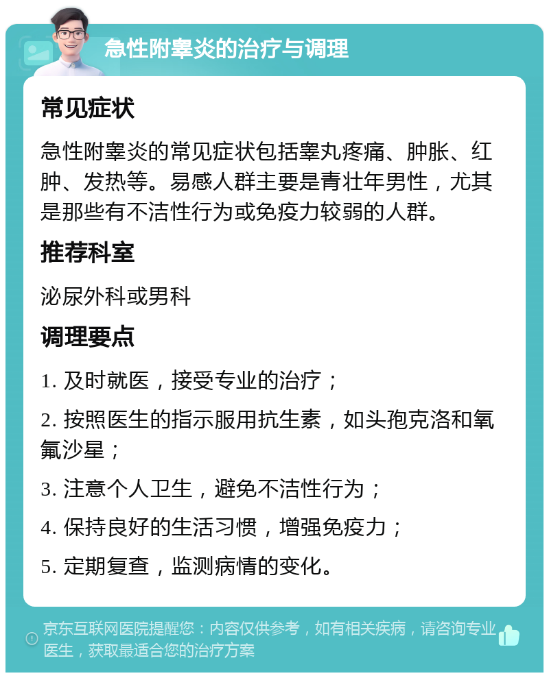 急性附睾炎的治疗与调理 常见症状 急性附睾炎的常见症状包括睾丸疼痛、肿胀、红肿、发热等。易感人群主要是青壮年男性，尤其是那些有不洁性行为或免疫力较弱的人群。 推荐科室 泌尿外科或男科 调理要点 1. 及时就医，接受专业的治疗； 2. 按照医生的指示服用抗生素，如头孢克洛和氧氟沙星； 3. 注意个人卫生，避免不洁性行为； 4. 保持良好的生活习惯，增强免疫力； 5. 定期复查，监测病情的变化。