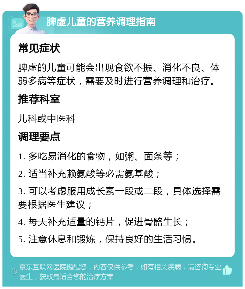 脾虚儿童的营养调理指南 常见症状 脾虚的儿童可能会出现食欲不振、消化不良、体弱多病等症状，需要及时进行营养调理和治疗。 推荐科室 儿科或中医科 调理要点 1. 多吃易消化的食物，如粥、面条等； 2. 适当补充赖氨酸等必需氨基酸； 3. 可以考虑服用成长素一段或二段，具体选择需要根据医生建议； 4. 每天补充适量的钙片，促进骨骼生长； 5. 注意休息和锻炼，保持良好的生活习惯。