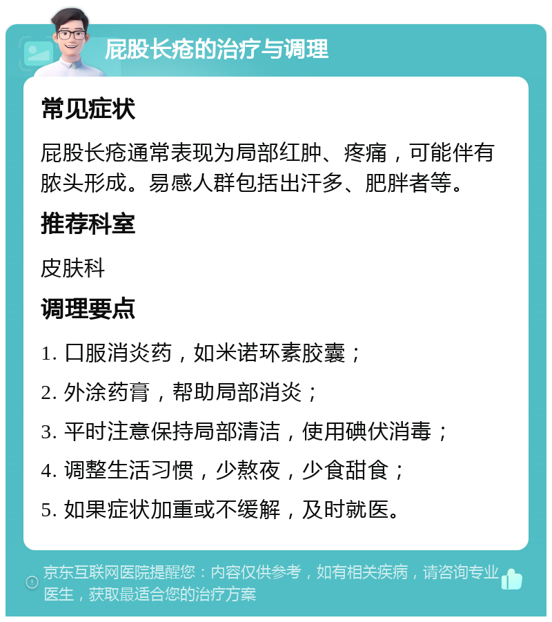 屁股长疮的治疗与调理 常见症状 屁股长疮通常表现为局部红肿、疼痛，可能伴有脓头形成。易感人群包括出汗多、肥胖者等。 推荐科室 皮肤科 调理要点 1. 口服消炎药，如米诺环素胶囊； 2. 外涂药膏，帮助局部消炎； 3. 平时注意保持局部清洁，使用碘伏消毒； 4. 调整生活习惯，少熬夜，少食甜食； 5. 如果症状加重或不缓解，及时就医。