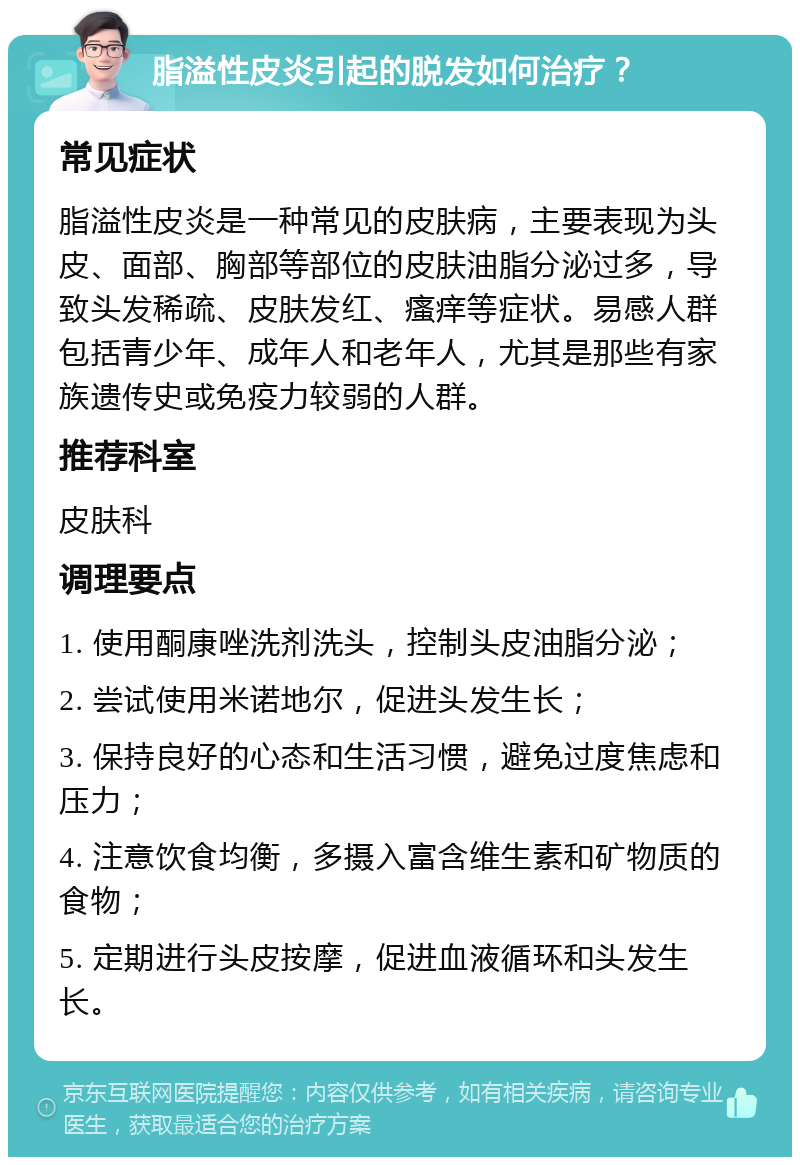 脂溢性皮炎引起的脱发如何治疗？ 常见症状 脂溢性皮炎是一种常见的皮肤病，主要表现为头皮、面部、胸部等部位的皮肤油脂分泌过多，导致头发稀疏、皮肤发红、瘙痒等症状。易感人群包括青少年、成年人和老年人，尤其是那些有家族遗传史或免疫力较弱的人群。 推荐科室 皮肤科 调理要点 1. 使用酮康唑洗剂洗头，控制头皮油脂分泌； 2. 尝试使用米诺地尔，促进头发生长； 3. 保持良好的心态和生活习惯，避免过度焦虑和压力； 4. 注意饮食均衡，多摄入富含维生素和矿物质的食物； 5. 定期进行头皮按摩，促进血液循环和头发生长。