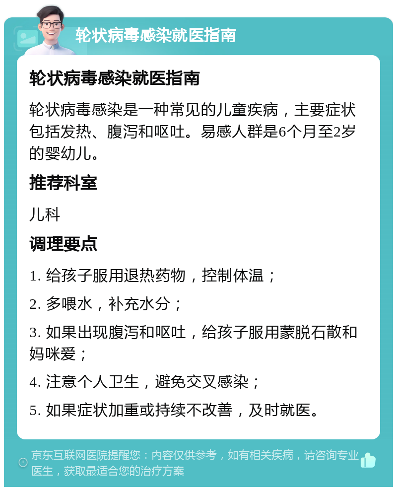 轮状病毒感染就医指南 轮状病毒感染就医指南 轮状病毒感染是一种常见的儿童疾病，主要症状包括发热、腹泻和呕吐。易感人群是6个月至2岁的婴幼儿。 推荐科室 儿科 调理要点 1. 给孩子服用退热药物，控制体温； 2. 多喂水，补充水分； 3. 如果出现腹泻和呕吐，给孩子服用蒙脱石散和妈咪爱； 4. 注意个人卫生，避免交叉感染； 5. 如果症状加重或持续不改善，及时就医。