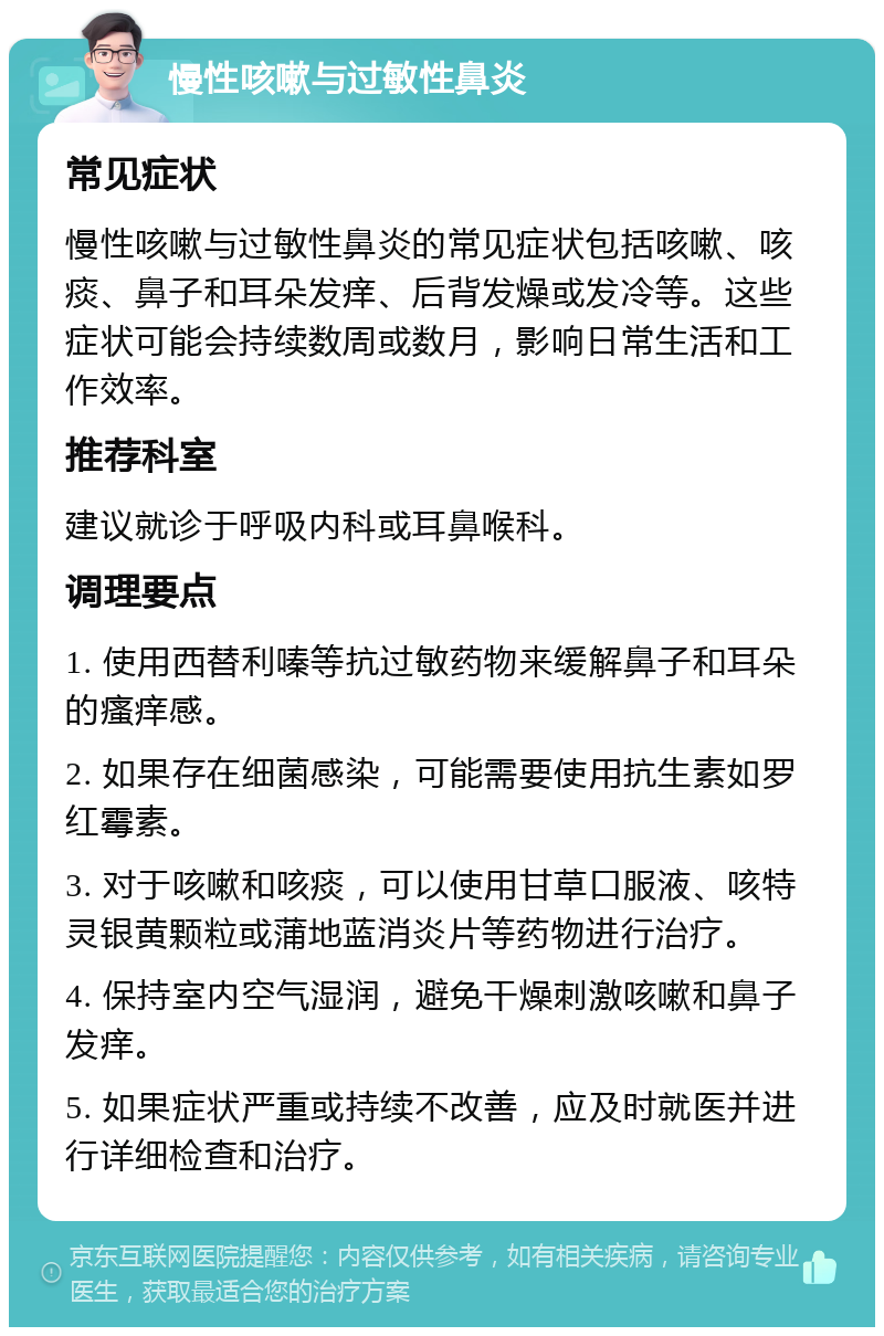 慢性咳嗽与过敏性鼻炎 常见症状 慢性咳嗽与过敏性鼻炎的常见症状包括咳嗽、咳痰、鼻子和耳朵发痒、后背发燥或发冷等。这些症状可能会持续数周或数月，影响日常生活和工作效率。 推荐科室 建议就诊于呼吸内科或耳鼻喉科。 调理要点 1. 使用西替利嗪等抗过敏药物来缓解鼻子和耳朵的瘙痒感。 2. 如果存在细菌感染，可能需要使用抗生素如罗红霉素。 3. 对于咳嗽和咳痰，可以使用甘草口服液、咳特灵银黄颗粒或蒲地蓝消炎片等药物进行治疗。 4. 保持室内空气湿润，避免干燥刺激咳嗽和鼻子发痒。 5. 如果症状严重或持续不改善，应及时就医并进行详细检查和治疗。