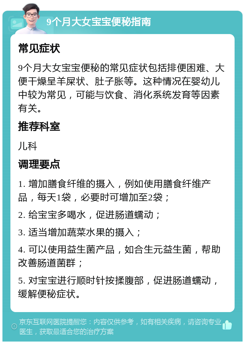 9个月大女宝宝便秘指南 常见症状 9个月大女宝宝便秘的常见症状包括排便困难、大便干燥呈羊屎状、肚子胀等。这种情况在婴幼儿中较为常见，可能与饮食、消化系统发育等因素有关。 推荐科室 儿科 调理要点 1. 增加膳食纤维的摄入，例如使用膳食纤维产品，每天1袋，必要时可增加至2袋； 2. 给宝宝多喝水，促进肠道蠕动； 3. 适当增加蔬菜水果的摄入； 4. 可以使用益生菌产品，如合生元益生菌，帮助改善肠道菌群； 5. 对宝宝进行顺时针按揉腹部，促进肠道蠕动，缓解便秘症状。