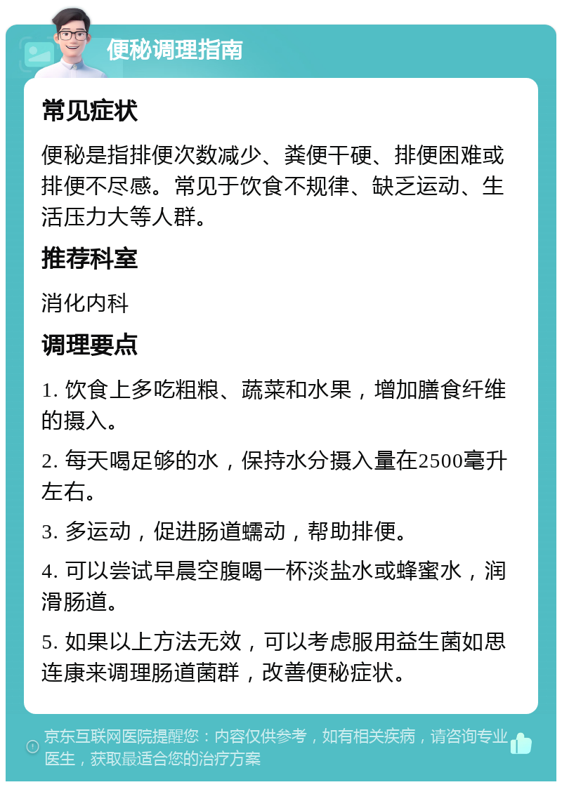 便秘调理指南 常见症状 便秘是指排便次数减少、粪便干硬、排便困难或排便不尽感。常见于饮食不规律、缺乏运动、生活压力大等人群。 推荐科室 消化内科 调理要点 1. 饮食上多吃粗粮、蔬菜和水果，增加膳食纤维的摄入。 2. 每天喝足够的水，保持水分摄入量在2500毫升左右。 3. 多运动，促进肠道蠕动，帮助排便。 4. 可以尝试早晨空腹喝一杯淡盐水或蜂蜜水，润滑肠道。 5. 如果以上方法无效，可以考虑服用益生菌如思连康来调理肠道菌群，改善便秘症状。