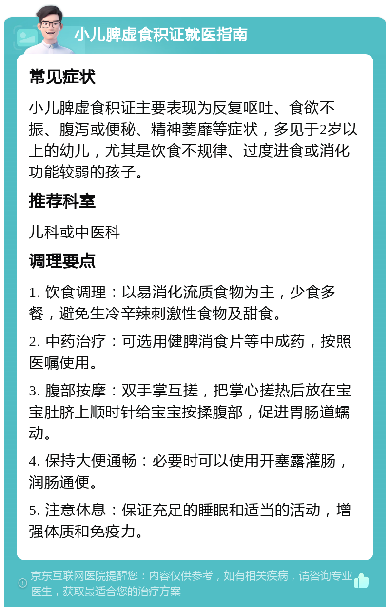 小儿脾虚食积证就医指南 常见症状 小儿脾虚食积证主要表现为反复呕吐、食欲不振、腹泻或便秘、精神萎靡等症状，多见于2岁以上的幼儿，尤其是饮食不规律、过度进食或消化功能较弱的孩子。 推荐科室 儿科或中医科 调理要点 1. 饮食调理：以易消化流质食物为主，少食多餐，避免生冷辛辣刺激性食物及甜食。 2. 中药治疗：可选用健脾消食片等中成药，按照医嘱使用。 3. 腹部按摩：双手掌互搓，把掌心搓热后放在宝宝肚脐上顺时针给宝宝按揉腹部，促进胃肠道蠕动。 4. 保持大便通畅：必要时可以使用开塞露灌肠，润肠通便。 5. 注意休息：保证充足的睡眠和适当的活动，增强体质和免疫力。