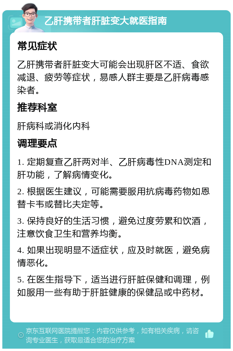 乙肝携带者肝脏变大就医指南 常见症状 乙肝携带者肝脏变大可能会出现肝区不适、食欲减退、疲劳等症状，易感人群主要是乙肝病毒感染者。 推荐科室 肝病科或消化内科 调理要点 1. 定期复查乙肝两对半、乙肝病毒性DNA测定和肝功能，了解病情变化。 2. 根据医生建议，可能需要服用抗病毒药物如恩替卡韦或替比夫定等。 3. 保持良好的生活习惯，避免过度劳累和饮酒，注意饮食卫生和营养均衡。 4. 如果出现明显不适症状，应及时就医，避免病情恶化。 5. 在医生指导下，适当进行肝脏保健和调理，例如服用一些有助于肝脏健康的保健品或中药材。