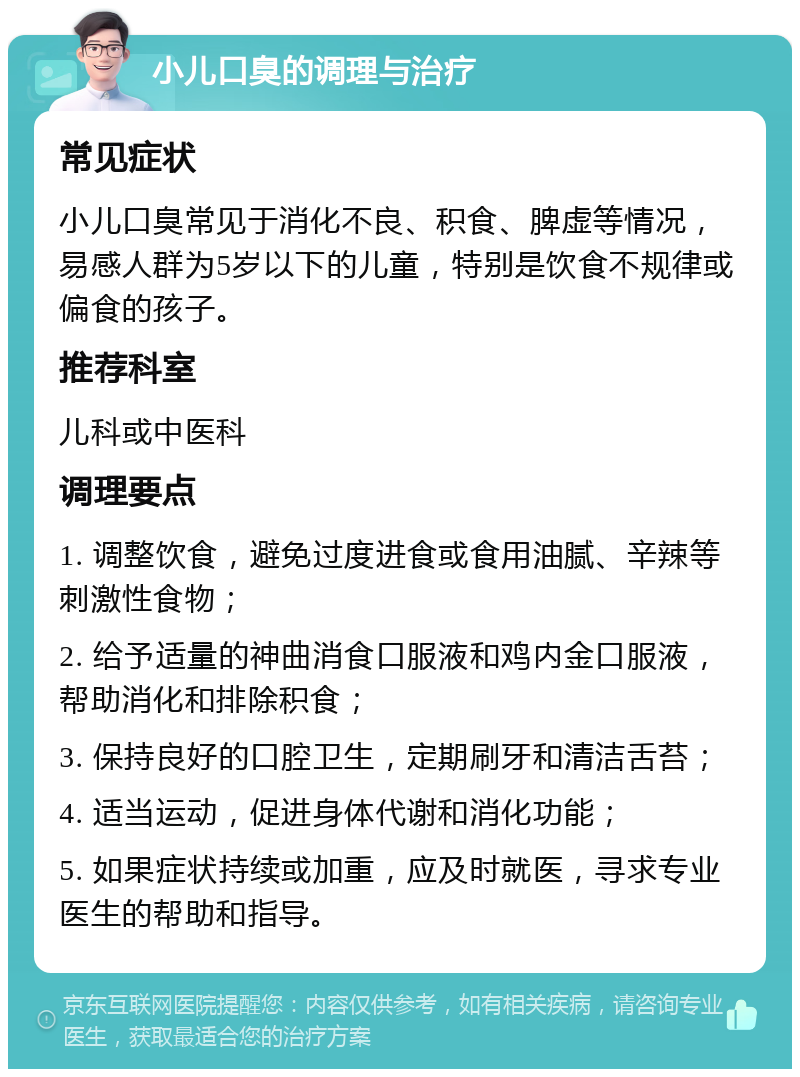 小儿口臭的调理与治疗 常见症状 小儿口臭常见于消化不良、积食、脾虚等情况，易感人群为5岁以下的儿童，特别是饮食不规律或偏食的孩子。 推荐科室 儿科或中医科 调理要点 1. 调整饮食，避免过度进食或食用油腻、辛辣等刺激性食物； 2. 给予适量的神曲消食口服液和鸡内金口服液，帮助消化和排除积食； 3. 保持良好的口腔卫生，定期刷牙和清洁舌苔； 4. 适当运动，促进身体代谢和消化功能； 5. 如果症状持续或加重，应及时就医，寻求专业医生的帮助和指导。