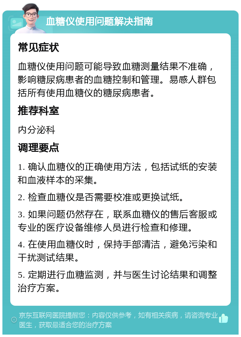 血糖仪使用问题解决指南 常见症状 血糖仪使用问题可能导致血糖测量结果不准确，影响糖尿病患者的血糖控制和管理。易感人群包括所有使用血糖仪的糖尿病患者。 推荐科室 内分泌科 调理要点 1. 确认血糖仪的正确使用方法，包括试纸的安装和血液样本的采集。 2. 检查血糖仪是否需要校准或更换试纸。 3. 如果问题仍然存在，联系血糖仪的售后客服或专业的医疗设备维修人员进行检查和修理。 4. 在使用血糖仪时，保持手部清洁，避免污染和干扰测试结果。 5. 定期进行血糖监测，并与医生讨论结果和调整治疗方案。