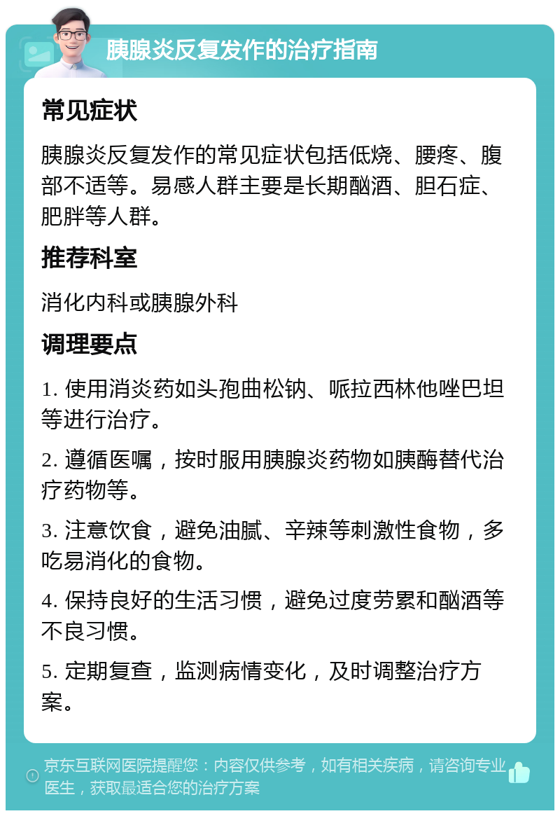 胰腺炎反复发作的治疗指南 常见症状 胰腺炎反复发作的常见症状包括低烧、腰疼、腹部不适等。易感人群主要是长期酗酒、胆石症、肥胖等人群。 推荐科室 消化内科或胰腺外科 调理要点 1. 使用消炎药如头孢曲松钠、哌拉西林他唑巴坦等进行治疗。 2. 遵循医嘱，按时服用胰腺炎药物如胰酶替代治疗药物等。 3. 注意饮食，避免油腻、辛辣等刺激性食物，多吃易消化的食物。 4. 保持良好的生活习惯，避免过度劳累和酗酒等不良习惯。 5. 定期复查，监测病情变化，及时调整治疗方案。