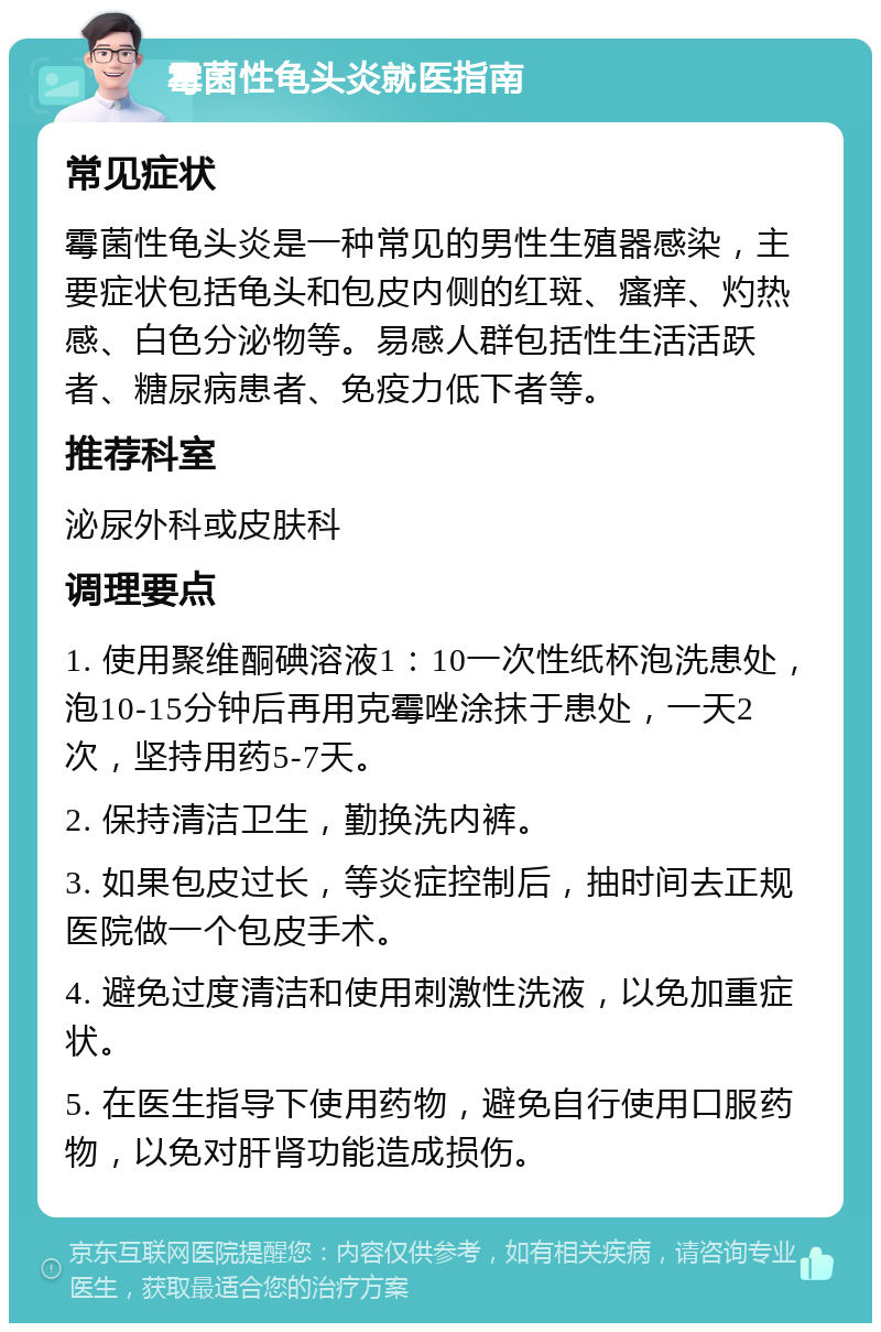 霉菌性龟头炎就医指南 常见症状 霉菌性龟头炎是一种常见的男性生殖器感染，主要症状包括龟头和包皮内侧的红斑、瘙痒、灼热感、白色分泌物等。易感人群包括性生活活跃者、糖尿病患者、免疫力低下者等。 推荐科室 泌尿外科或皮肤科 调理要点 1. 使用聚维酮碘溶液1：10一次性纸杯泡洗患处，泡10-15分钟后再用克霉唑涂抹于患处，一天2次，坚持用药5-7天。 2. 保持清洁卫生，勤换洗内裤。 3. 如果包皮过长，等炎症控制后，抽时间去正规医院做一个包皮手术。 4. 避免过度清洁和使用刺激性洗液，以免加重症状。 5. 在医生指导下使用药物，避免自行使用口服药物，以免对肝肾功能造成损伤。