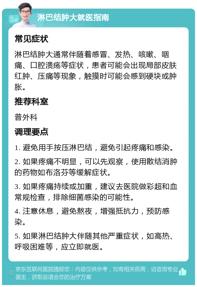 淋巴结肿大就医指南 常见症状 淋巴结肿大通常伴随着感冒、发热、咳嗽、咽痛、口腔溃疡等症状，患者可能会出现局部皮肤红肿、压痛等现象，触摸时可能会感到硬块或肿胀。 推荐科室 普外科 调理要点 1. 避免用手按压淋巴结，避免引起疼痛和感染。 2. 如果疼痛不明显，可以先观察，使用散结消肿的药物如布洛芬等缓解症状。 3. 如果疼痛持续或加重，建议去医院做彩超和血常规检查，排除细菌感染的可能性。 4. 注意休息，避免熬夜，增强抵抗力，预防感染。 5. 如果淋巴结肿大伴随其他严重症状，如高热、呼吸困难等，应立即就医。