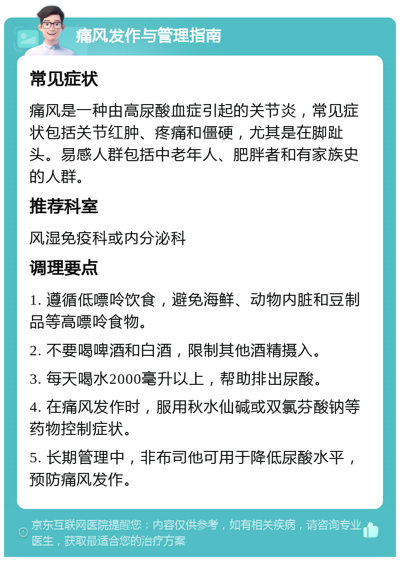 痛风发作与管理指南 常见症状 痛风是一种由高尿酸血症引起的关节炎，常见症状包括关节红肿、疼痛和僵硬，尤其是在脚趾头。易感人群包括中老年人、肥胖者和有家族史的人群。 推荐科室 风湿免疫科或内分泌科 调理要点 1. 遵循低嘌呤饮食，避免海鲜、动物内脏和豆制品等高嘌呤食物。 2. 不要喝啤酒和白酒，限制其他酒精摄入。 3. 每天喝水2000毫升以上，帮助排出尿酸。 4. 在痛风发作时，服用秋水仙碱或双氯芬酸钠等药物控制症状。 5. 长期管理中，非布司他可用于降低尿酸水平，预防痛风发作。