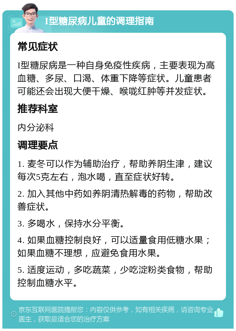 I型糖尿病儿童的调理指南 常见症状 I型糖尿病是一种自身免疫性疾病，主要表现为高血糖、多尿、口渴、体重下降等症状。儿童患者可能还会出现大便干燥、喉咙红肿等并发症状。 推荐科室 内分泌科 调理要点 1. 麦冬可以作为辅助治疗，帮助养阴生津，建议每次5克左右，泡水喝，直至症状好转。 2. 加入其他中药如养阴清热解毒的药物，帮助改善症状。 3. 多喝水，保持水分平衡。 4. 如果血糖控制良好，可以适量食用低糖水果；如果血糖不理想，应避免食用水果。 5. 适度运动，多吃蔬菜，少吃淀粉类食物，帮助控制血糖水平。