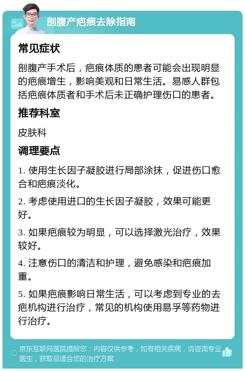 剖腹产疤痕去除指南 常见症状 剖腹产手术后，疤痕体质的患者可能会出现明显的疤痕增生，影响美观和日常生活。易感人群包括疤痕体质者和手术后未正确护理伤口的患者。 推荐科室 皮肤科 调理要点 1. 使用生长因子凝胶进行局部涂抹，促进伤口愈合和疤痕淡化。 2. 考虑使用进口的生长因子凝胶，效果可能更好。 3. 如果疤痕较为明显，可以选择激光治疗，效果较好。 4. 注意伤口的清洁和护理，避免感染和疤痕加重。 5. 如果疤痕影响日常生活，可以考虑到专业的去疤机构进行治疗，常见的机构使用易孚等药物进行治疗。