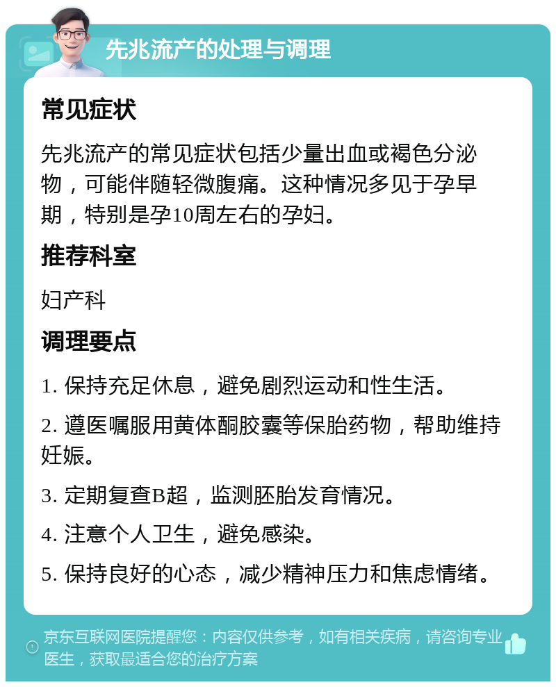 先兆流产的处理与调理 常见症状 先兆流产的常见症状包括少量出血或褐色分泌物，可能伴随轻微腹痛。这种情况多见于孕早期，特别是孕10周左右的孕妇。 推荐科室 妇产科 调理要点 1. 保持充足休息，避免剧烈运动和性生活。 2. 遵医嘱服用黄体酮胶囊等保胎药物，帮助维持妊娠。 3. 定期复查B超，监测胚胎发育情况。 4. 注意个人卫生，避免感染。 5. 保持良好的心态，减少精神压力和焦虑情绪。