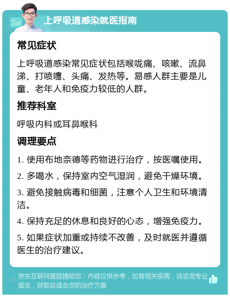 上呼吸道感染就医指南 常见症状 上呼吸道感染常见症状包括喉咙痛、咳嗽、流鼻涕、打喷嚏、头痛、发热等。易感人群主要是儿童、老年人和免疫力较低的人群。 推荐科室 呼吸内科或耳鼻喉科 调理要点 1. 使用布地奈德等药物进行治疗，按医嘱使用。 2. 多喝水，保持室内空气湿润，避免干燥环境。 3. 避免接触病毒和细菌，注意个人卫生和环境清洁。 4. 保持充足的休息和良好的心态，增强免疫力。 5. 如果症状加重或持续不改善，及时就医并遵循医生的治疗建议。