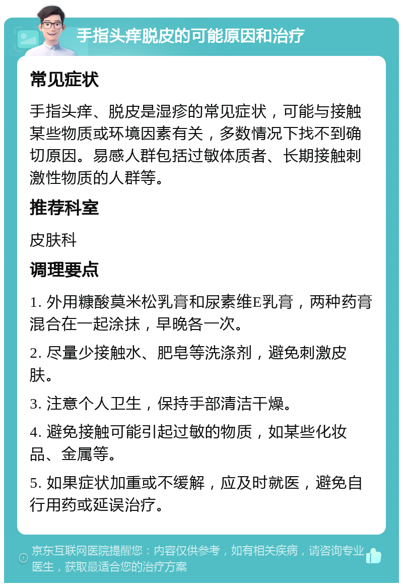 手指头痒脱皮的可能原因和治疗 常见症状 手指头痒、脱皮是湿疹的常见症状，可能与接触某些物质或环境因素有关，多数情况下找不到确切原因。易感人群包括过敏体质者、长期接触刺激性物质的人群等。 推荐科室 皮肤科 调理要点 1. 外用糠酸莫米松乳膏和尿素维E乳膏，两种药膏混合在一起涂抹，早晚各一次。 2. 尽量少接触水、肥皂等洗涤剂，避免刺激皮肤。 3. 注意个人卫生，保持手部清洁干燥。 4. 避免接触可能引起过敏的物质，如某些化妆品、金属等。 5. 如果症状加重或不缓解，应及时就医，避免自行用药或延误治疗。