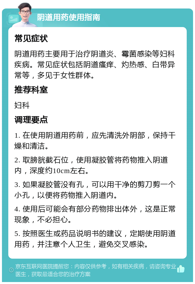 阴道用药使用指南 常见症状 阴道用药主要用于治疗阴道炎、霉菌感染等妇科疾病。常见症状包括阴道瘙痒、灼热感、白带异常等，多见于女性群体。 推荐科室 妇科 调理要点 1. 在使用阴道用药前，应先清洗外阴部，保持干燥和清洁。 2. 取膀胱截石位，使用凝胶管将药物推入阴道内，深度约10cm左右。 3. 如果凝胶管没有孔，可以用干净的剪刀剪一个小孔，以便将药物推入阴道内。 4. 使用后可能会有部分药物排出体外，这是正常现象，不必担心。 5. 按照医生或药品说明书的建议，定期使用阴道用药，并注意个人卫生，避免交叉感染。