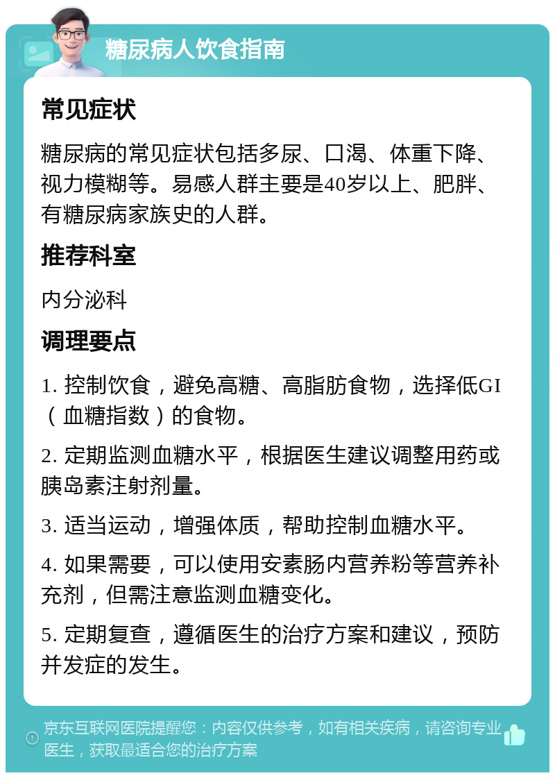 糖尿病人饮食指南 常见症状 糖尿病的常见症状包括多尿、口渴、体重下降、视力模糊等。易感人群主要是40岁以上、肥胖、有糖尿病家族史的人群。 推荐科室 内分泌科 调理要点 1. 控制饮食，避免高糖、高脂肪食物，选择低GI（血糖指数）的食物。 2. 定期监测血糖水平，根据医生建议调整用药或胰岛素注射剂量。 3. 适当运动，增强体质，帮助控制血糖水平。 4. 如果需要，可以使用安素肠内营养粉等营养补充剂，但需注意监测血糖变化。 5. 定期复查，遵循医生的治疗方案和建议，预防并发症的发生。