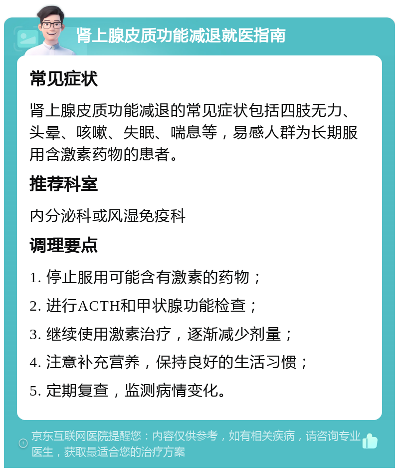 肾上腺皮质功能减退就医指南 常见症状 肾上腺皮质功能减退的常见症状包括四肢无力、头晕、咳嗽、失眠、喘息等，易感人群为长期服用含激素药物的患者。 推荐科室 内分泌科或风湿免疫科 调理要点 1. 停止服用可能含有激素的药物； 2. 进行ACTH和甲状腺功能检查； 3. 继续使用激素治疗，逐渐减少剂量； 4. 注意补充营养，保持良好的生活习惯； 5. 定期复查，监测病情变化。