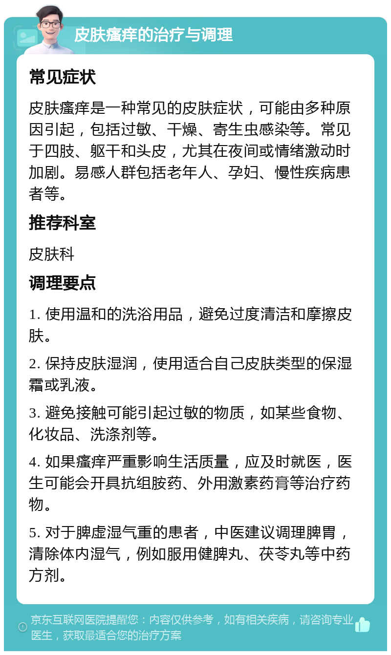 皮肤瘙痒的治疗与调理 常见症状 皮肤瘙痒是一种常见的皮肤症状，可能由多种原因引起，包括过敏、干燥、寄生虫感染等。常见于四肢、躯干和头皮，尤其在夜间或情绪激动时加剧。易感人群包括老年人、孕妇、慢性疾病患者等。 推荐科室 皮肤科 调理要点 1. 使用温和的洗浴用品，避免过度清洁和摩擦皮肤。 2. 保持皮肤湿润，使用适合自己皮肤类型的保湿霜或乳液。 3. 避免接触可能引起过敏的物质，如某些食物、化妆品、洗涤剂等。 4. 如果瘙痒严重影响生活质量，应及时就医，医生可能会开具抗组胺药、外用激素药膏等治疗药物。 5. 对于脾虚湿气重的患者，中医建议调理脾胃，清除体内湿气，例如服用健脾丸、茯苓丸等中药方剂。