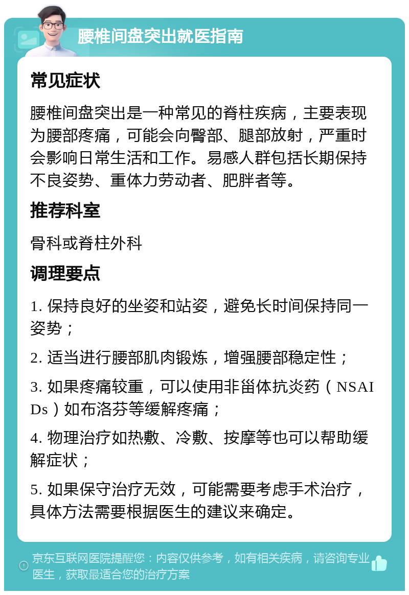 腰椎间盘突出就医指南 常见症状 腰椎间盘突出是一种常见的脊柱疾病，主要表现为腰部疼痛，可能会向臀部、腿部放射，严重时会影响日常生活和工作。易感人群包括长期保持不良姿势、重体力劳动者、肥胖者等。 推荐科室 骨科或脊柱外科 调理要点 1. 保持良好的坐姿和站姿，避免长时间保持同一姿势； 2. 适当进行腰部肌肉锻炼，增强腰部稳定性； 3. 如果疼痛较重，可以使用非甾体抗炎药（NSAIDs）如布洛芬等缓解疼痛； 4. 物理治疗如热敷、冷敷、按摩等也可以帮助缓解症状； 5. 如果保守治疗无效，可能需要考虑手术治疗，具体方法需要根据医生的建议来确定。