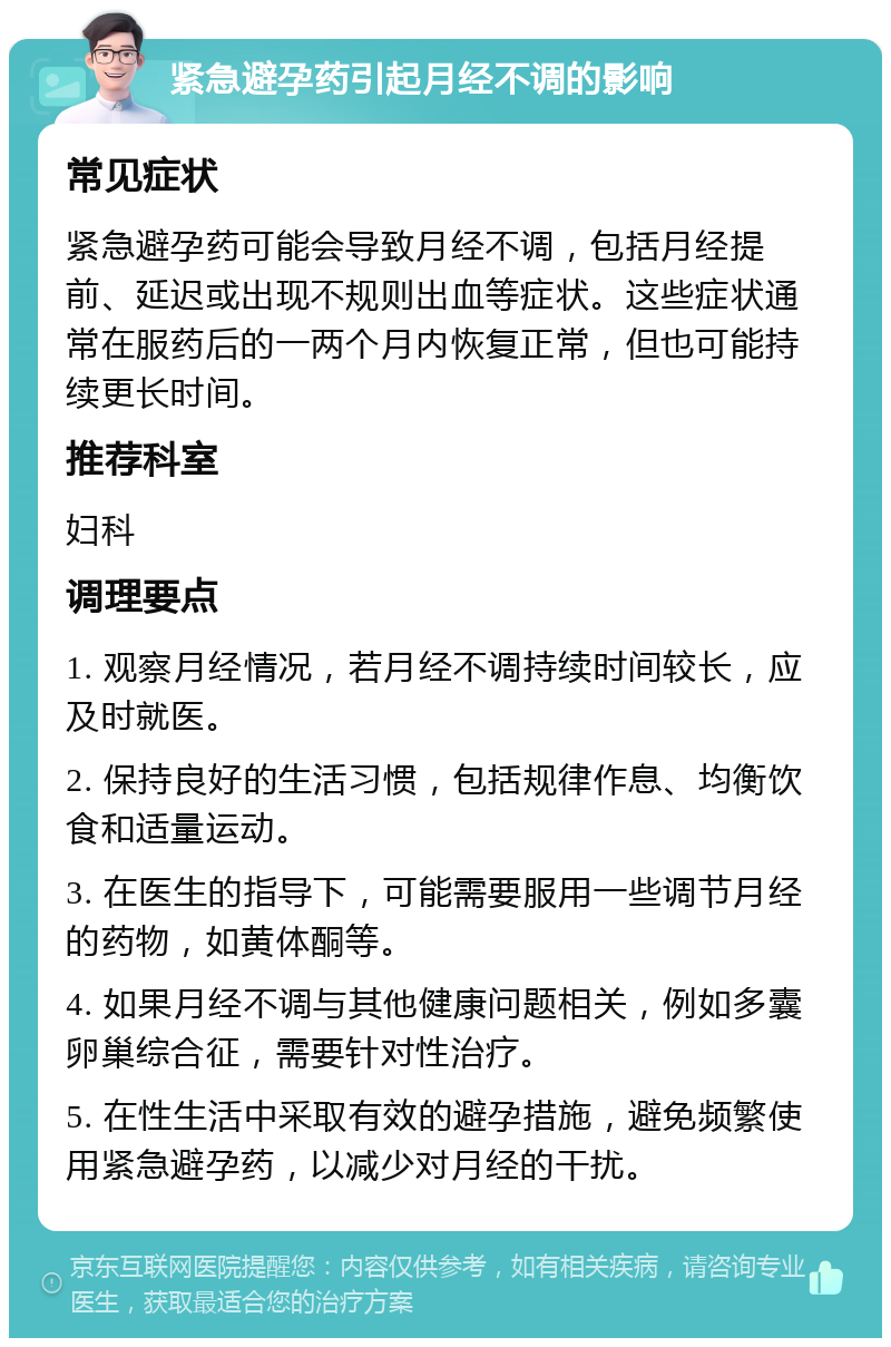 紧急避孕药引起月经不调的影响 常见症状 紧急避孕药可能会导致月经不调，包括月经提前、延迟或出现不规则出血等症状。这些症状通常在服药后的一两个月内恢复正常，但也可能持续更长时间。 推荐科室 妇科 调理要点 1. 观察月经情况，若月经不调持续时间较长，应及时就医。 2. 保持良好的生活习惯，包括规律作息、均衡饮食和适量运动。 3. 在医生的指导下，可能需要服用一些调节月经的药物，如黄体酮等。 4. 如果月经不调与其他健康问题相关，例如多囊卵巢综合征，需要针对性治疗。 5. 在性生活中采取有效的避孕措施，避免频繁使用紧急避孕药，以减少对月经的干扰。