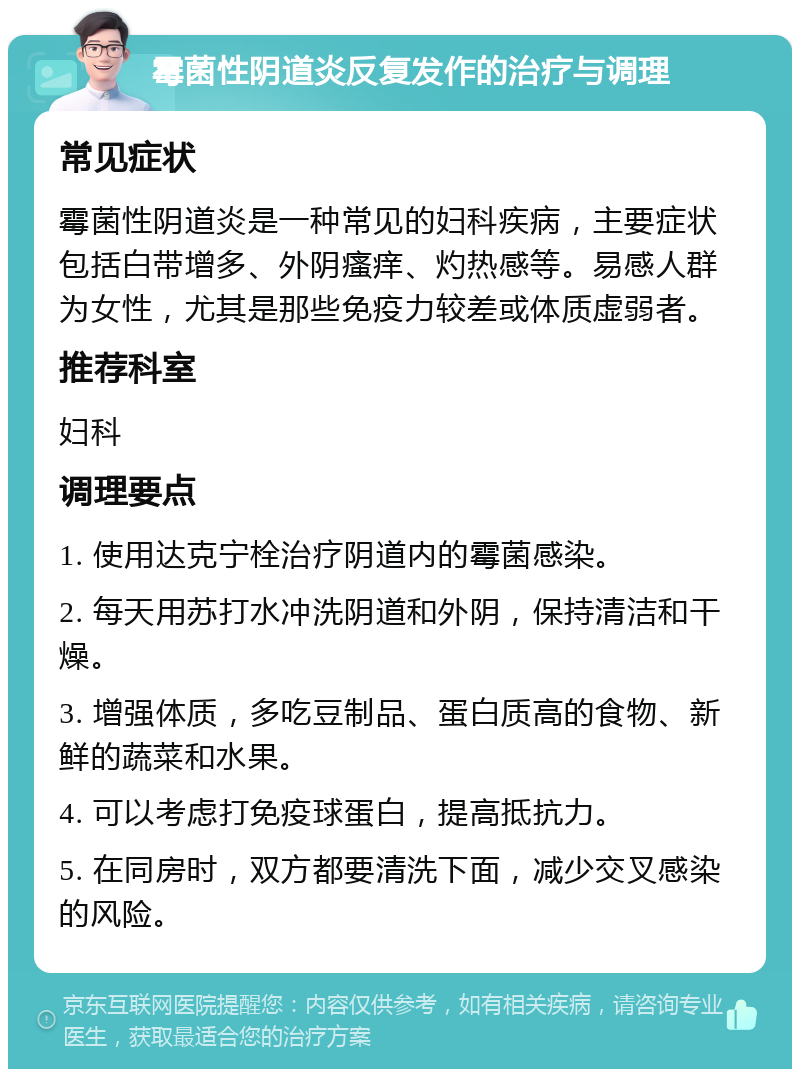 霉菌性阴道炎反复发作的治疗与调理 常见症状 霉菌性阴道炎是一种常见的妇科疾病，主要症状包括白带增多、外阴瘙痒、灼热感等。易感人群为女性，尤其是那些免疫力较差或体质虚弱者。 推荐科室 妇科 调理要点 1. 使用达克宁栓治疗阴道内的霉菌感染。 2. 每天用苏打水冲洗阴道和外阴，保持清洁和干燥。 3. 增强体质，多吃豆制品、蛋白质高的食物、新鲜的蔬菜和水果。 4. 可以考虑打免疫球蛋白，提高抵抗力。 5. 在同房时，双方都要清洗下面，减少交叉感染的风险。