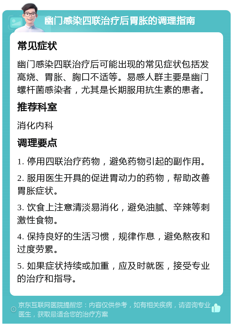 幽门感染四联治疗后胃胀的调理指南 常见症状 幽门感染四联治疗后可能出现的常见症状包括发高烧、胃胀、胸口不适等。易感人群主要是幽门螺杆菌感染者，尤其是长期服用抗生素的患者。 推荐科室 消化内科 调理要点 1. 停用四联治疗药物，避免药物引起的副作用。 2. 服用医生开具的促进胃动力的药物，帮助改善胃胀症状。 3. 饮食上注意清淡易消化，避免油腻、辛辣等刺激性食物。 4. 保持良好的生活习惯，规律作息，避免熬夜和过度劳累。 5. 如果症状持续或加重，应及时就医，接受专业的治疗和指导。