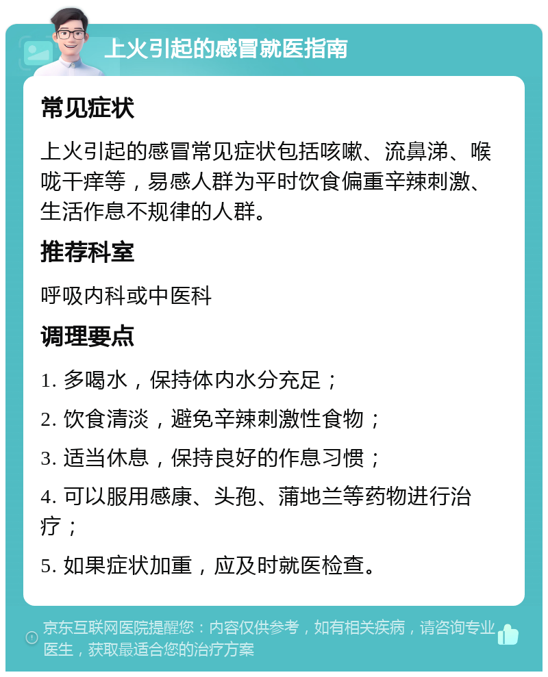 上火引起的感冒就医指南 常见症状 上火引起的感冒常见症状包括咳嗽、流鼻涕、喉咙干痒等，易感人群为平时饮食偏重辛辣刺激、生活作息不规律的人群。 推荐科室 呼吸内科或中医科 调理要点 1. 多喝水，保持体内水分充足； 2. 饮食清淡，避免辛辣刺激性食物； 3. 适当休息，保持良好的作息习惯； 4. 可以服用感康、头孢、蒲地兰等药物进行治疗； 5. 如果症状加重，应及时就医检查。