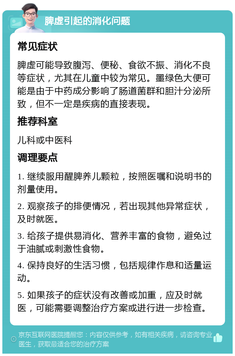 脾虚引起的消化问题 常见症状 脾虚可能导致腹泻、便秘、食欲不振、消化不良等症状，尤其在儿童中较为常见。墨绿色大便可能是由于中药成分影响了肠道菌群和胆汁分泌所致，但不一定是疾病的直接表现。 推荐科室 儿科或中医科 调理要点 1. 继续服用醒脾养儿颗粒，按照医嘱和说明书的剂量使用。 2. 观察孩子的排便情况，若出现其他异常症状，及时就医。 3. 给孩子提供易消化、营养丰富的食物，避免过于油腻或刺激性食物。 4. 保持良好的生活习惯，包括规律作息和适量运动。 5. 如果孩子的症状没有改善或加重，应及时就医，可能需要调整治疗方案或进行进一步检查。