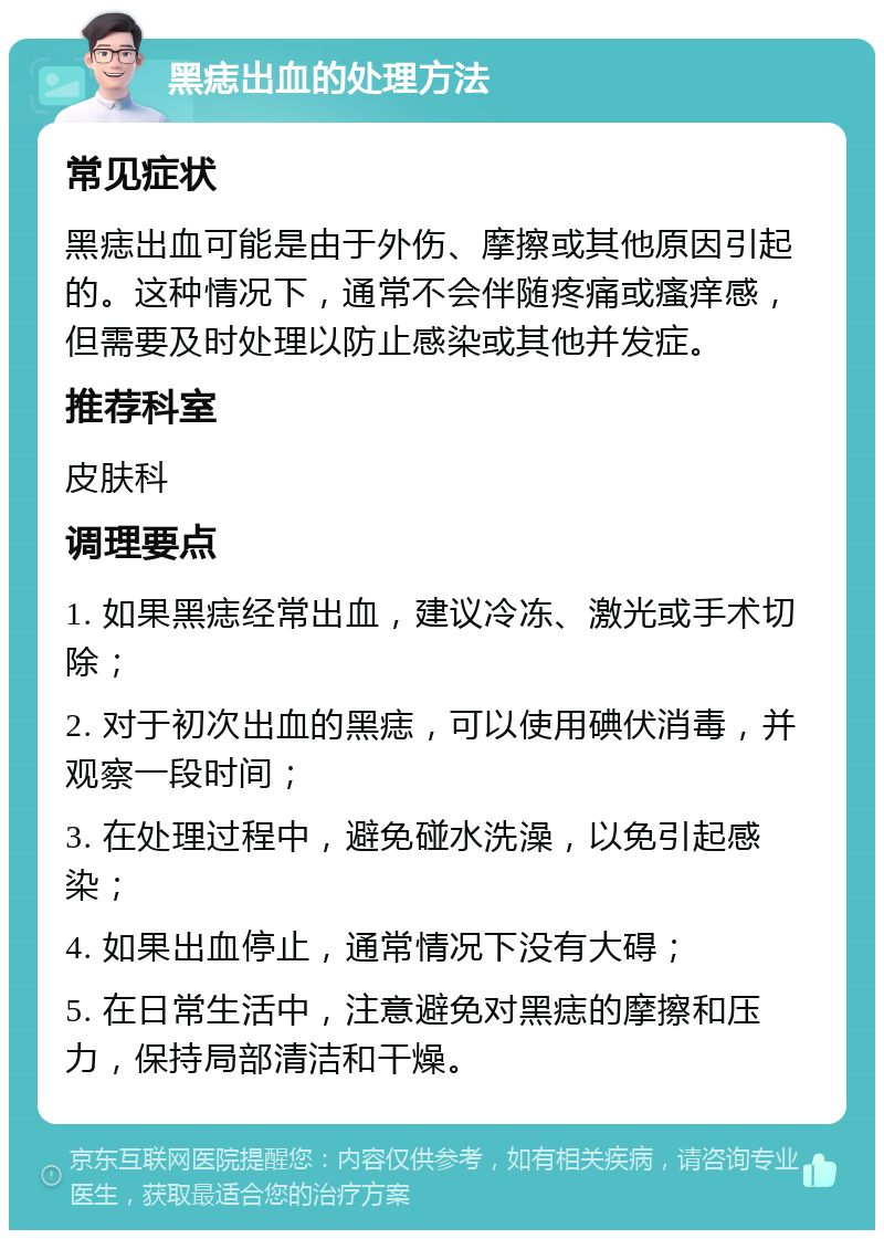 黑痣出血的处理方法 常见症状 黑痣出血可能是由于外伤、摩擦或其他原因引起的。这种情况下，通常不会伴随疼痛或瘙痒感，但需要及时处理以防止感染或其他并发症。 推荐科室 皮肤科 调理要点 1. 如果黑痣经常出血，建议冷冻、激光或手术切除； 2. 对于初次出血的黑痣，可以使用碘伏消毒，并观察一段时间； 3. 在处理过程中，避免碰水洗澡，以免引起感染； 4. 如果出血停止，通常情况下没有大碍； 5. 在日常生活中，注意避免对黑痣的摩擦和压力，保持局部清洁和干燥。