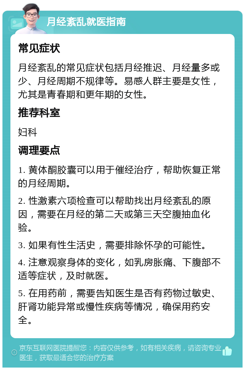 月经紊乱就医指南 常见症状 月经紊乱的常见症状包括月经推迟、月经量多或少、月经周期不规律等。易感人群主要是女性，尤其是青春期和更年期的女性。 推荐科室 妇科 调理要点 1. 黄体酮胶囊可以用于催经治疗，帮助恢复正常的月经周期。 2. 性激素六项检查可以帮助找出月经紊乱的原因，需要在月经的第二天或第三天空腹抽血化验。 3. 如果有性生活史，需要排除怀孕的可能性。 4. 注意观察身体的变化，如乳房胀痛、下腹部不适等症状，及时就医。 5. 在用药前，需要告知医生是否有药物过敏史、肝肾功能异常或慢性疾病等情况，确保用药安全。