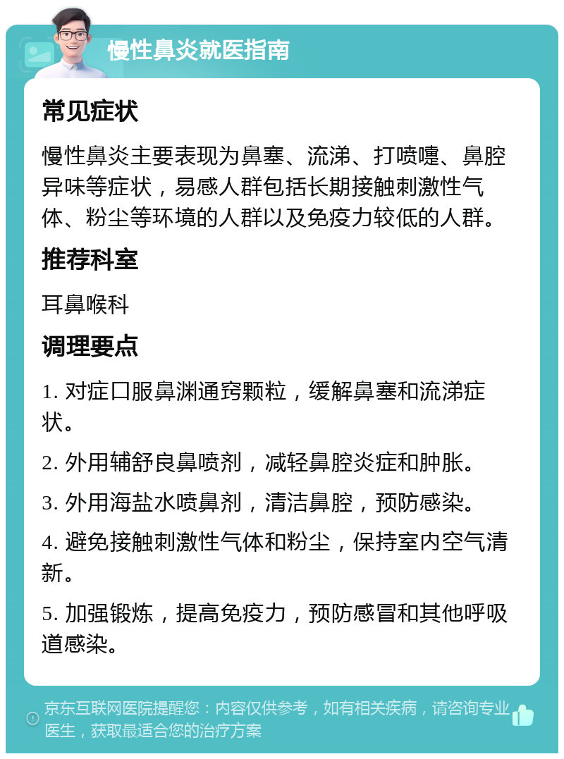 慢性鼻炎就医指南 常见症状 慢性鼻炎主要表现为鼻塞、流涕、打喷嚏、鼻腔异味等症状，易感人群包括长期接触刺激性气体、粉尘等环境的人群以及免疫力较低的人群。 推荐科室 耳鼻喉科 调理要点 1. 对症口服鼻渊通窍颗粒，缓解鼻塞和流涕症状。 2. 外用辅舒良鼻喷剂，减轻鼻腔炎症和肿胀。 3. 外用海盐水喷鼻剂，清洁鼻腔，预防感染。 4. 避免接触刺激性气体和粉尘，保持室内空气清新。 5. 加强锻炼，提高免疫力，预防感冒和其他呼吸道感染。