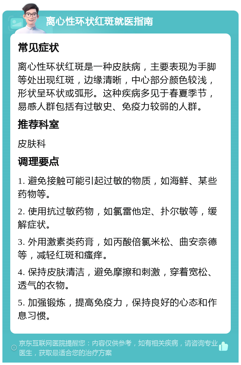 离心性环状红斑就医指南 常见症状 离心性环状红斑是一种皮肤病，主要表现为手脚等处出现红斑，边缘清晰，中心部分颜色较浅，形状呈环状或弧形。这种疾病多见于春夏季节，易感人群包括有过敏史、免疫力较弱的人群。 推荐科室 皮肤科 调理要点 1. 避免接触可能引起过敏的物质，如海鲜、某些药物等。 2. 使用抗过敏药物，如氯雷他定、扑尔敏等，缓解症状。 3. 外用激素类药膏，如丙酸倍氯米松、曲安奈德等，减轻红斑和瘙痒。 4. 保持皮肤清洁，避免摩擦和刺激，穿着宽松、透气的衣物。 5. 加强锻炼，提高免疫力，保持良好的心态和作息习惯。