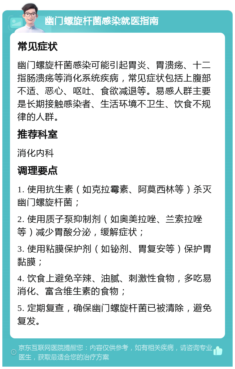 幽门螺旋杆菌感染就医指南 常见症状 幽门螺旋杆菌感染可能引起胃炎、胃溃疡、十二指肠溃疡等消化系统疾病，常见症状包括上腹部不适、恶心、呕吐、食欲减退等。易感人群主要是长期接触感染者、生活环境不卫生、饮食不规律的人群。 推荐科室 消化内科 调理要点 1. 使用抗生素（如克拉霉素、阿莫西林等）杀灭幽门螺旋杆菌； 2. 使用质子泵抑制剂（如奥美拉唑、兰索拉唑等）减少胃酸分泌，缓解症状； 3. 使用粘膜保护剂（如铋剂、胃复安等）保护胃黏膜； 4. 饮食上避免辛辣、油腻、刺激性食物，多吃易消化、富含维生素的食物； 5. 定期复查，确保幽门螺旋杆菌已被清除，避免复发。