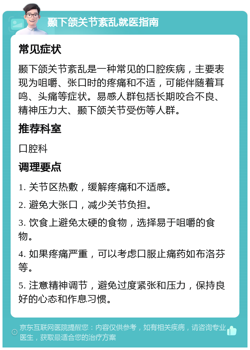 颞下颌关节紊乱就医指南 常见症状 颞下颌关节紊乱是一种常见的口腔疾病，主要表现为咀嚼、张口时的疼痛和不适，可能伴随着耳鸣、头痛等症状。易感人群包括长期咬合不良、精神压力大、颞下颌关节受伤等人群。 推荐科室 口腔科 调理要点 1. 关节区热敷，缓解疼痛和不适感。 2. 避免大张口，减少关节负担。 3. 饮食上避免太硬的食物，选择易于咀嚼的食物。 4. 如果疼痛严重，可以考虑口服止痛药如布洛芬等。 5. 注意精神调节，避免过度紧张和压力，保持良好的心态和作息习惯。