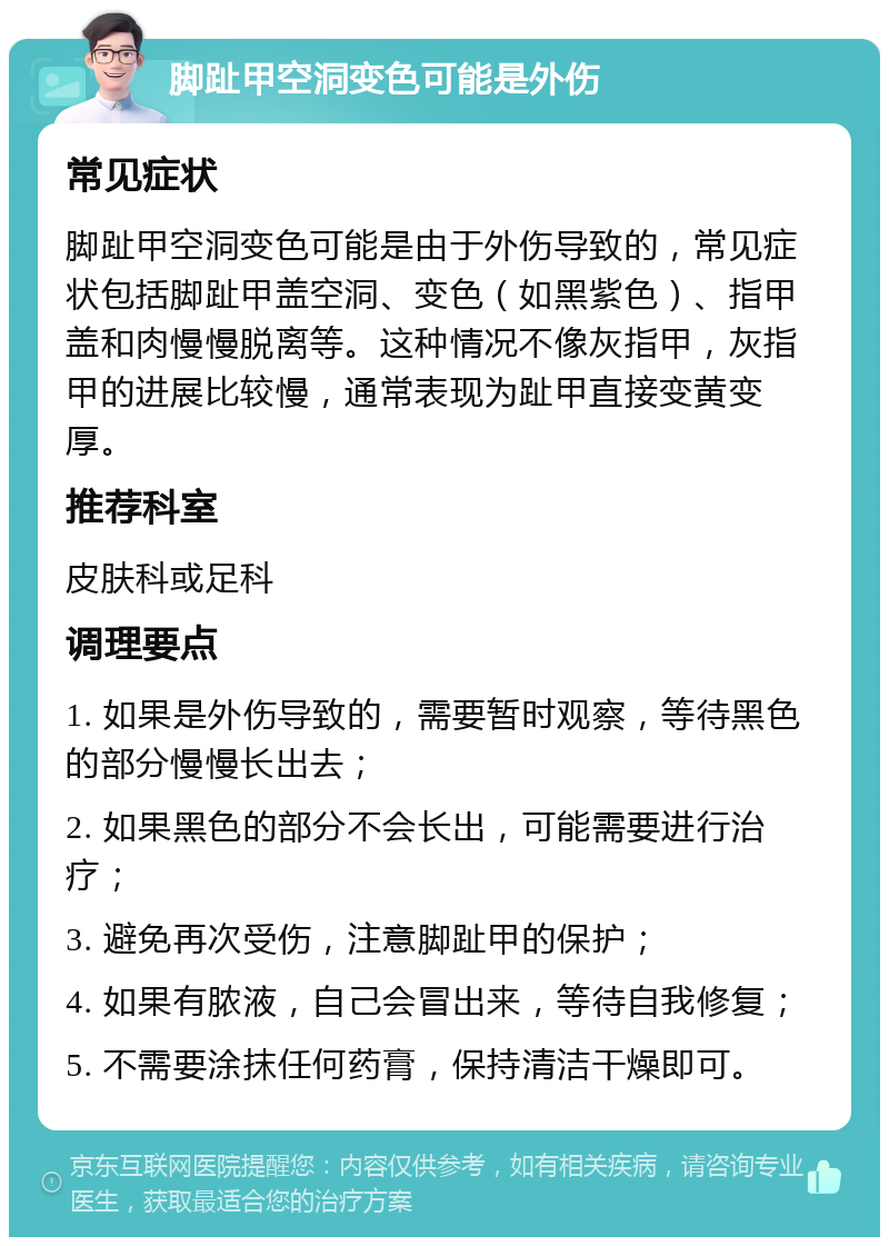 脚趾甲空洞变色可能是外伤 常见症状 脚趾甲空洞变色可能是由于外伤导致的，常见症状包括脚趾甲盖空洞、变色（如黑紫色）、指甲盖和肉慢慢脱离等。这种情况不像灰指甲，灰指甲的进展比较慢，通常表现为趾甲直接变黄变厚。 推荐科室 皮肤科或足科 调理要点 1. 如果是外伤导致的，需要暂时观察，等待黑色的部分慢慢长出去； 2. 如果黑色的部分不会长出，可能需要进行治疗； 3. 避免再次受伤，注意脚趾甲的保护； 4. 如果有脓液，自己会冒出来，等待自我修复； 5. 不需要涂抹任何药膏，保持清洁干燥即可。