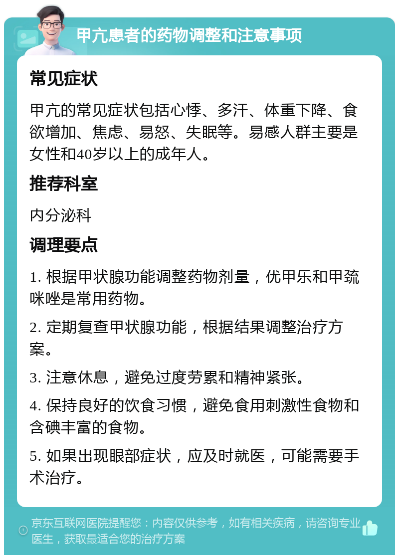 甲亢患者的药物调整和注意事项 常见症状 甲亢的常见症状包括心悸、多汗、体重下降、食欲增加、焦虑、易怒、失眠等。易感人群主要是女性和40岁以上的成年人。 推荐科室 内分泌科 调理要点 1. 根据甲状腺功能调整药物剂量，优甲乐和甲巯咪唑是常用药物。 2. 定期复查甲状腺功能，根据结果调整治疗方案。 3. 注意休息，避免过度劳累和精神紧张。 4. 保持良好的饮食习惯，避免食用刺激性食物和含碘丰富的食物。 5. 如果出现眼部症状，应及时就医，可能需要手术治疗。