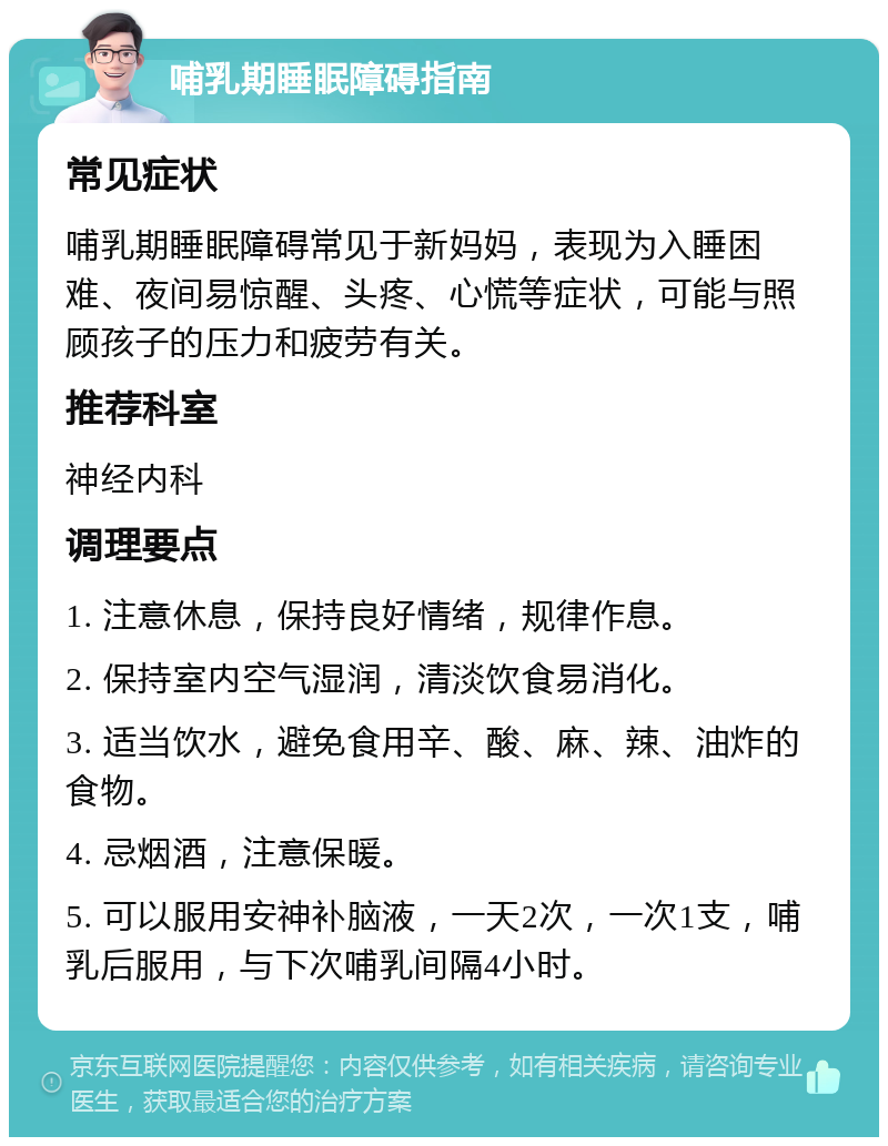 哺乳期睡眠障碍指南 常见症状 哺乳期睡眠障碍常见于新妈妈，表现为入睡困难、夜间易惊醒、头疼、心慌等症状，可能与照顾孩子的压力和疲劳有关。 推荐科室 神经内科 调理要点 1. 注意休息，保持良好情绪，规律作息。 2. 保持室内空气湿润，清淡饮食易消化。 3. 适当饮水，避免食用辛、酸、麻、辣、油炸的食物。 4. 忌烟酒，注意保暖。 5. 可以服用安神补脑液，一天2次，一次1支，哺乳后服用，与下次哺乳间隔4小时。