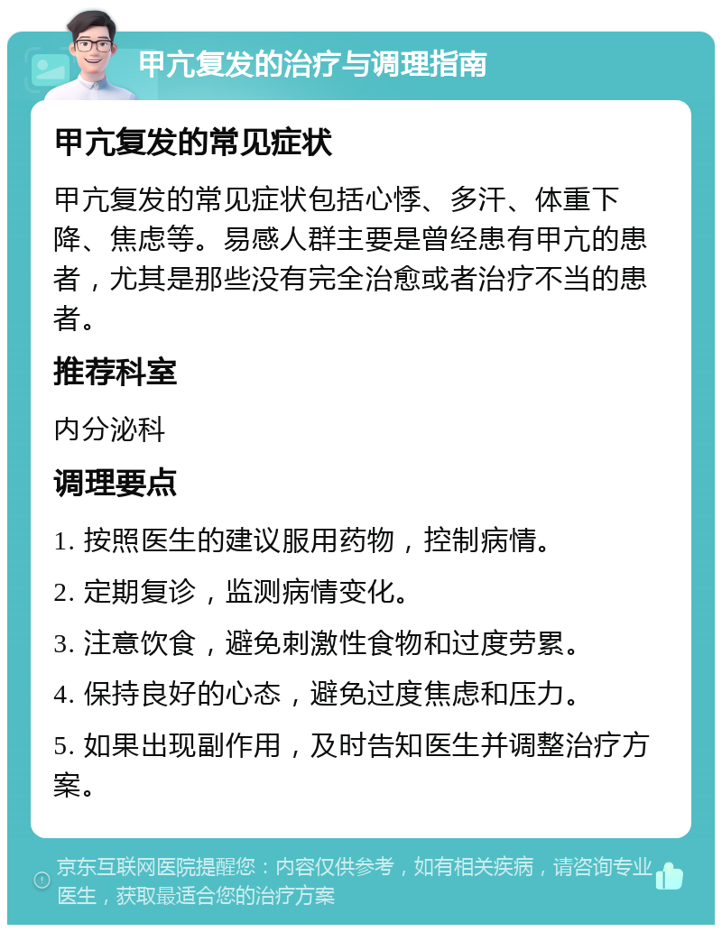 甲亢复发的治疗与调理指南 甲亢复发的常见症状 甲亢复发的常见症状包括心悸、多汗、体重下降、焦虑等。易感人群主要是曾经患有甲亢的患者，尤其是那些没有完全治愈或者治疗不当的患者。 推荐科室 内分泌科 调理要点 1. 按照医生的建议服用药物，控制病情。 2. 定期复诊，监测病情变化。 3. 注意饮食，避免刺激性食物和过度劳累。 4. 保持良好的心态，避免过度焦虑和压力。 5. 如果出现副作用，及时告知医生并调整治疗方案。