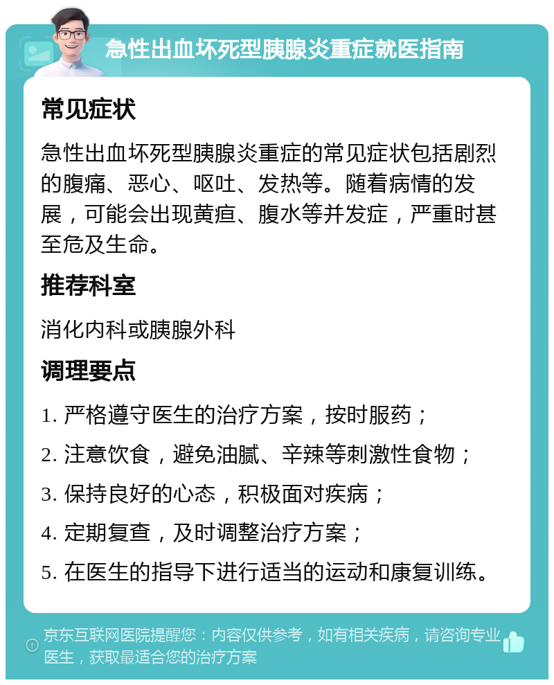 急性出血坏死型胰腺炎重症就医指南 常见症状 急性出血坏死型胰腺炎重症的常见症状包括剧烈的腹痛、恶心、呕吐、发热等。随着病情的发展，可能会出现黄疸、腹水等并发症，严重时甚至危及生命。 推荐科室 消化内科或胰腺外科 调理要点 1. 严格遵守医生的治疗方案，按时服药； 2. 注意饮食，避免油腻、辛辣等刺激性食物； 3. 保持良好的心态，积极面对疾病； 4. 定期复查，及时调整治疗方案； 5. 在医生的指导下进行适当的运动和康复训练。