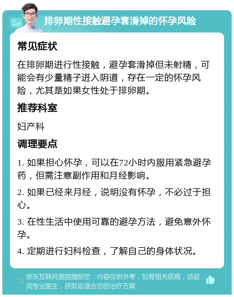 排卵期性接触避孕套滑掉的怀孕风险 常见症状 在排卵期进行性接触，避孕套滑掉但未射精，可能会有少量精子进入阴道，存在一定的怀孕风险，尤其是如果女性处于排卵期。 推荐科室 妇产科 调理要点 1. 如果担心怀孕，可以在72小时内服用紧急避孕药，但需注意副作用和月经影响。 2. 如果已经来月经，说明没有怀孕，不必过于担心。 3. 在性生活中使用可靠的避孕方法，避免意外怀孕。 4. 定期进行妇科检查，了解自己的身体状况。