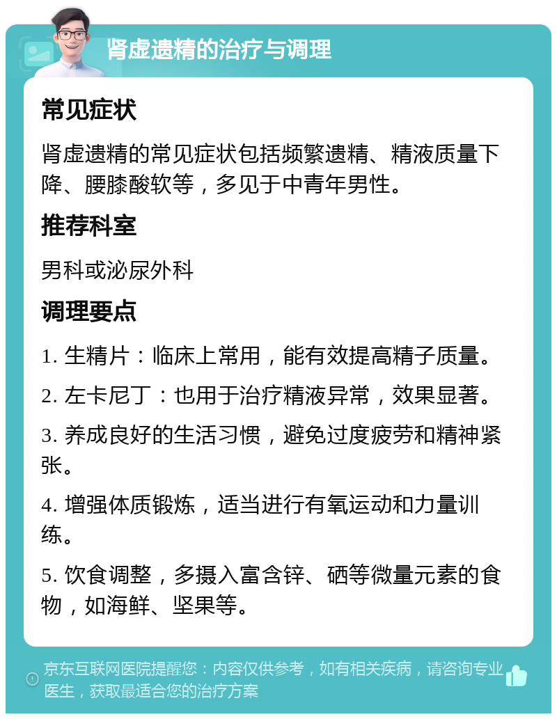 肾虚遗精的治疗与调理 常见症状 肾虚遗精的常见症状包括频繁遗精、精液质量下降、腰膝酸软等，多见于中青年男性。 推荐科室 男科或泌尿外科 调理要点 1. 生精片：临床上常用，能有效提高精子质量。 2. 左卡尼丁：也用于治疗精液异常，效果显著。 3. 养成良好的生活习惯，避免过度疲劳和精神紧张。 4. 增强体质锻炼，适当进行有氧运动和力量训练。 5. 饮食调整，多摄入富含锌、硒等微量元素的食物，如海鲜、坚果等。