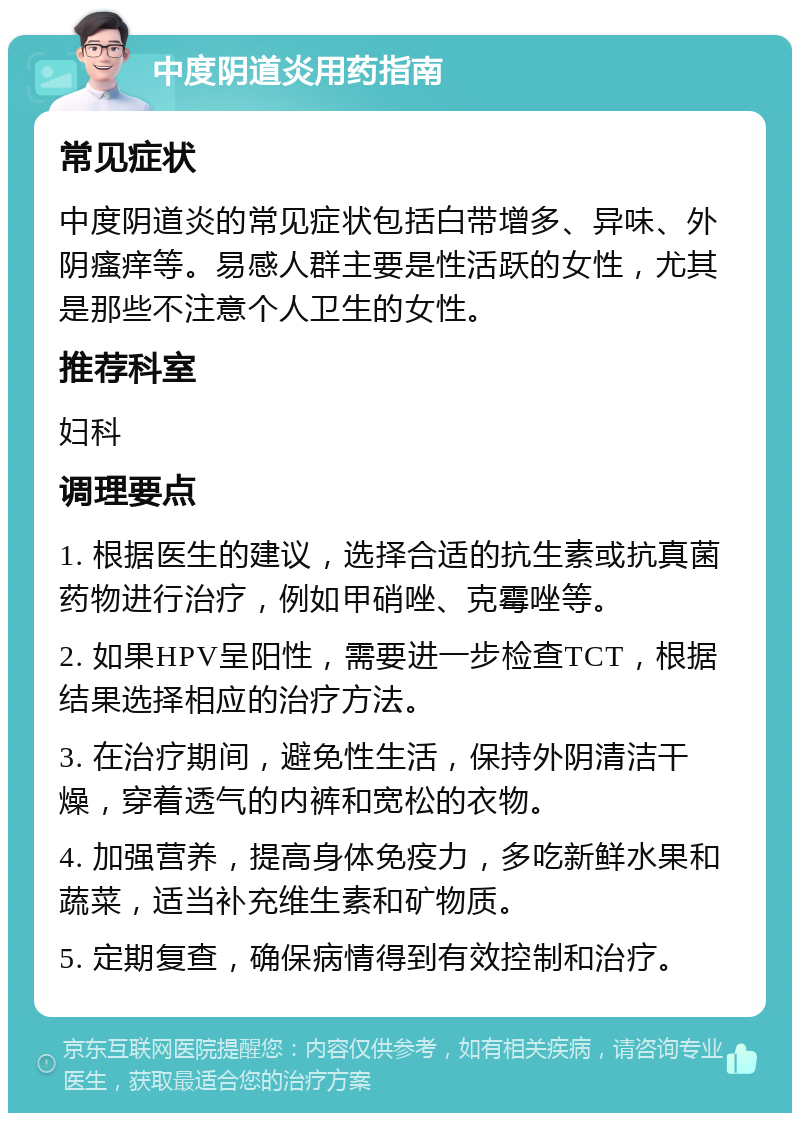 中度阴道炎用药指南 常见症状 中度阴道炎的常见症状包括白带增多、异味、外阴瘙痒等。易感人群主要是性活跃的女性，尤其是那些不注意个人卫生的女性。 推荐科室 妇科 调理要点 1. 根据医生的建议，选择合适的抗生素或抗真菌药物进行治疗，例如甲硝唑、克霉唑等。 2. 如果HPV呈阳性，需要进一步检查TCT，根据结果选择相应的治疗方法。 3. 在治疗期间，避免性生活，保持外阴清洁干燥，穿着透气的内裤和宽松的衣物。 4. 加强营养，提高身体免疫力，多吃新鲜水果和蔬菜，适当补充维生素和矿物质。 5. 定期复查，确保病情得到有效控制和治疗。